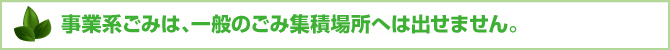 事業系ごみは、一般のごみ集積場所へは出せません。 事業系ごみは、一般のごみ集積場所へは出せません。