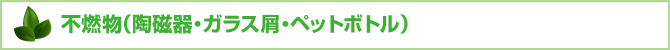 不燃物(陶磁器・ガラス屑・ペットボトル) 不燃物(陶磁器・ガラス屑・ペットボトル)